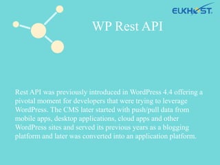 Rest API was previously introduced in WordPress 4.4 offering a
pivotal moment for developers that were trying to leverage
WordPress. The CMS later started with push/pull data from
mobile apps, desktop applications, cloud apps and other
WordPress sites and served its previous years as a blogging
platform and later was converted into an application platform.
WP Rest API
 