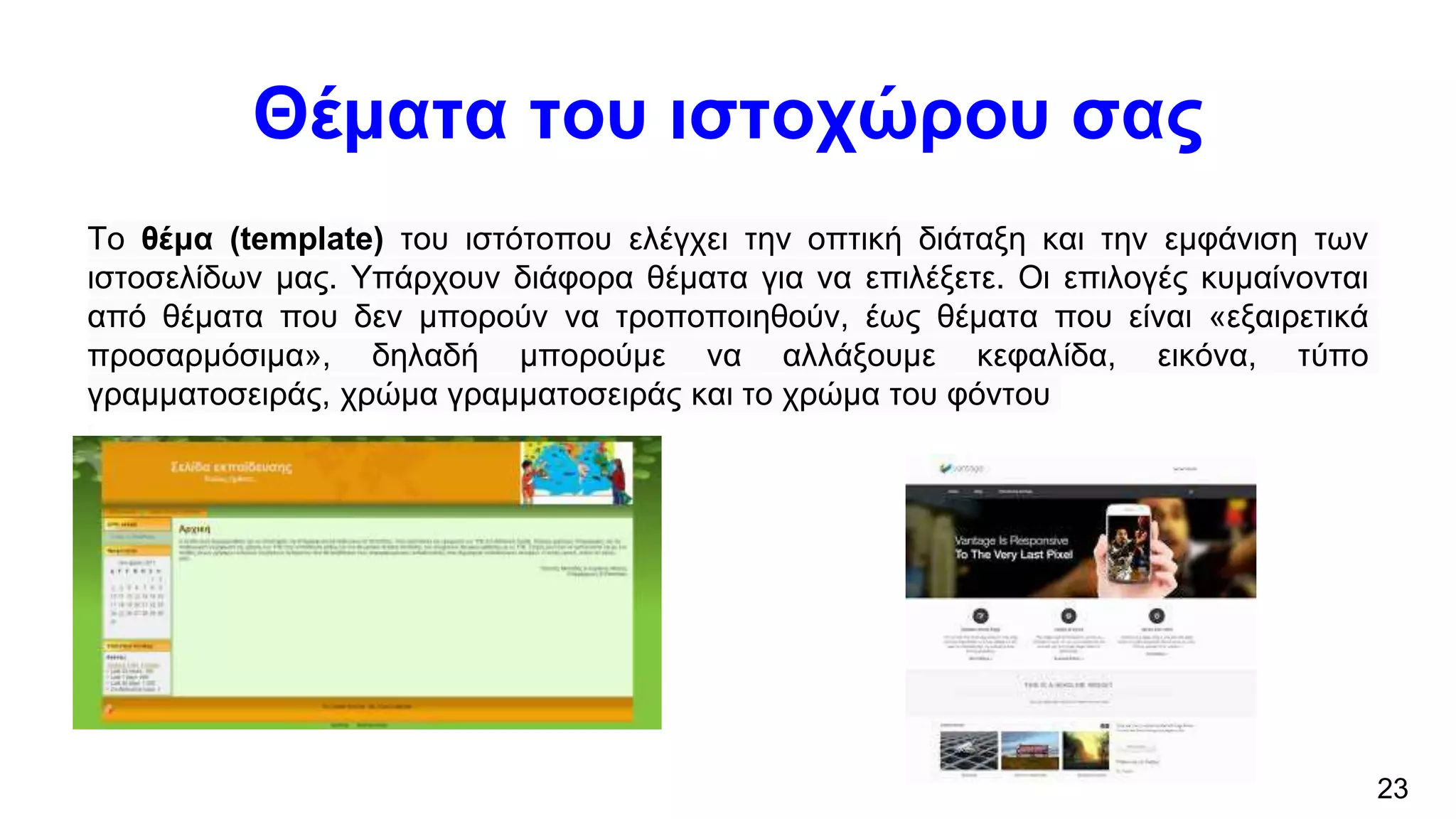 Θέματα του ιστοχώρου σας
Το θέμα (template) του ιστότοπου ελέγχει την οπτική διάταξη και την εμφάνιση των
ιστοσελίδων μας. Υπάρχουν διάφορα θέματα για να επιλέξετε. Οι επιλογές κυμαίνονται
από θέματα που δεν μπορούν να τροποποιηθούν, έως θέματα που είναι «εξαιρετικά
προσαρμόσιμα», δηλαδή μπορούμε να αλλάξουμε κεφαλίδα, εικόνα, τύπο
γραμματοσειράς, χρώμα γραμματοσειράς και το χρώμα του φόντου
23
 