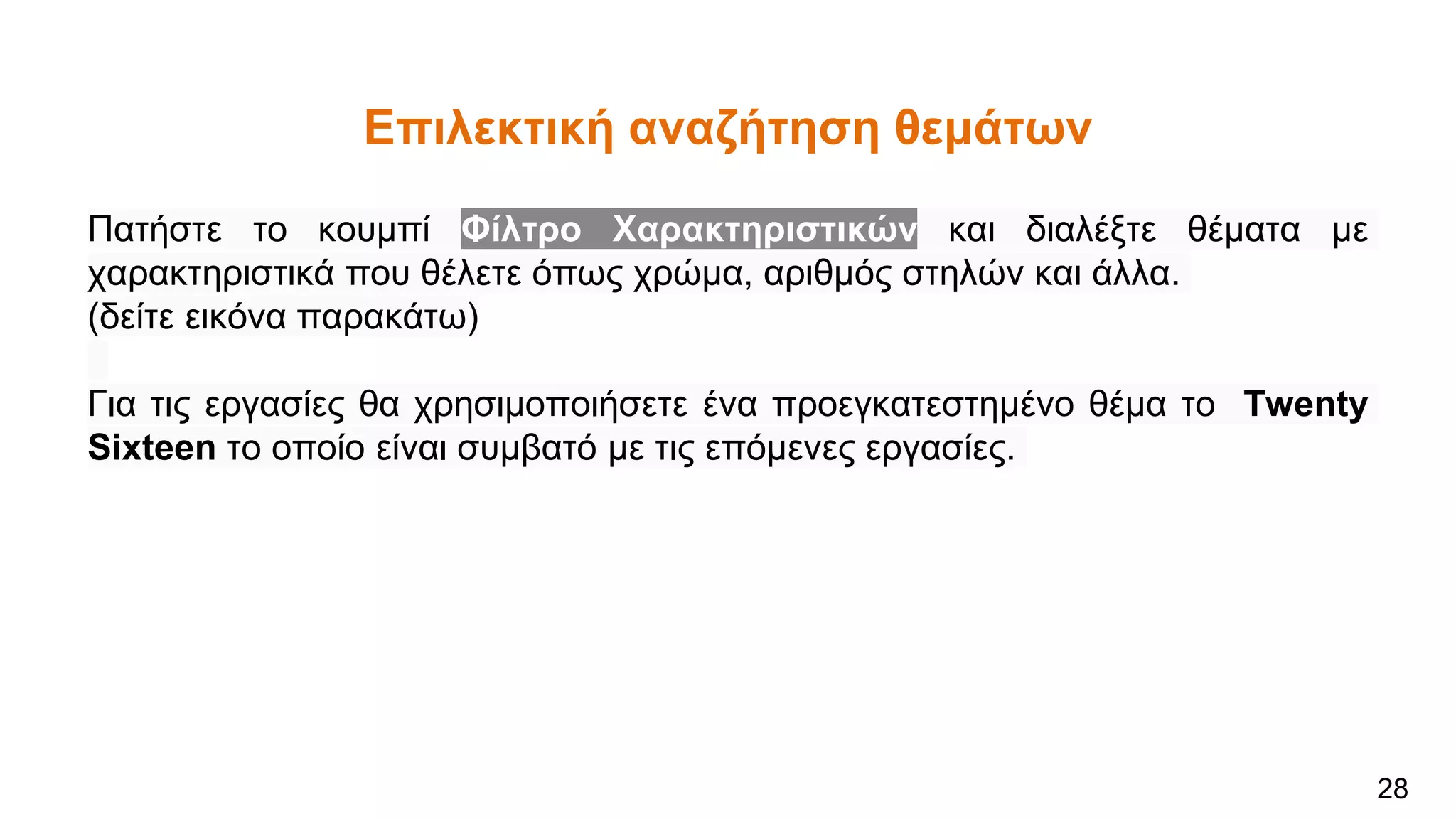 Επιλεκτική αναζήτηση θεμάτων
Πατήστε το κουμπί Φίλτρο Χαρακτηριστικών και διαλέξτε θέματα με
χαρακτηριστικά που θέλετε όπως χρώμα, αριθμός στηλών και άλλα.
(δείτε εικόνα παρακάτω)
Για τις εργασίες θα χρησιμοποιήσετε ένα προεγκατεστημένο θέμα το Twenty
Sixteen το οποίο είναι συμβατό με τις επόμενες εργασίες.
28
 