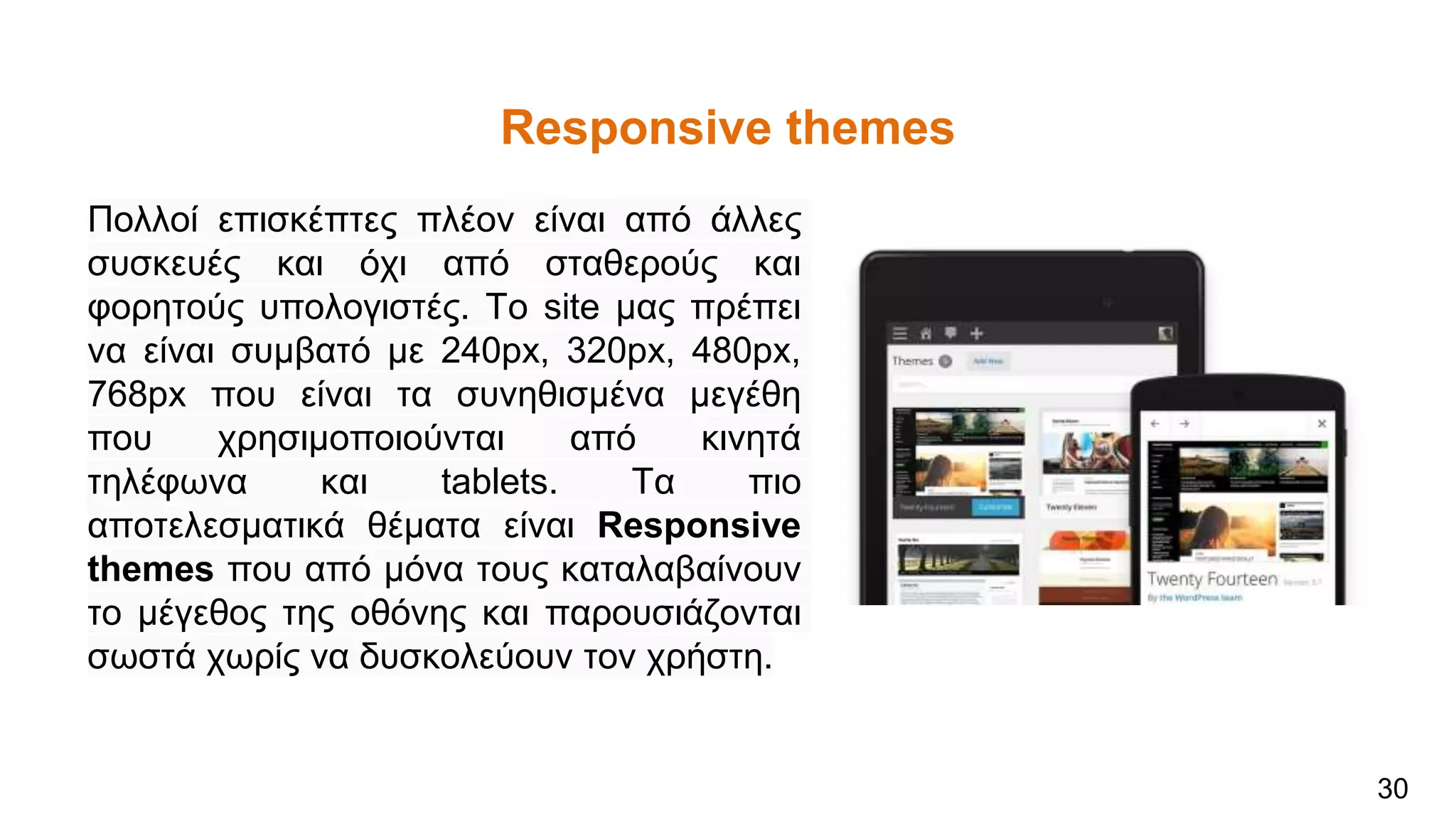 Responsive themes
Πολλοί επισκέπτες πλέον είναι από άλλες
συσκευές και όχι από σταθερούς και
φορητούς υπολογιστές. Το site μας πρέπει
να είναι συμβατό με 240px, 320px, 480px,
768px που είναι τα συνηθισμένα μεγέθη
που χρησιμοποιούνται από κινητά
τηλέφωνα και tablets. Τα πιο
αποτελεσματικά θέματα είναι Responsive
themes που από μόνα τους καταλαβαίνουν
το μέγεθος της οθόνης και παρουσιάζονται
σωστά χωρίς να δυσκολεύουν τον χρήστη.
30
 