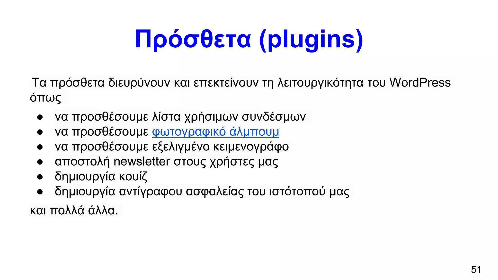 Πρόσθετα (plugins)
Τα πρόσθετα διευρύνουν και επεκτείνουν τη λειτουργικότητα του WordPress
όπως
● να προσθέσουμε λίστα χρήσιμων συνδέσμων
● να προσθέσουμε φωτογραφικό άλμπουμ
● να προσθέσουμε εξελιγμένο κειμενογράφο
● αποστολή newsletter στους χρήστες μας
● δημιουργία κουίζ
● δημιουργία αντίγραφου ασφαλείας του ιστότοπού μας
και πολλά άλλα.
51
 