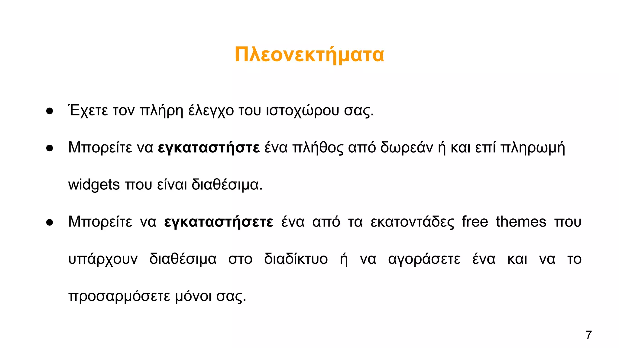 Πλεονεκτήματα
● Έχετε τον πλήρη έλεγχο του ιστοχώρου σας.
● Μπορείτε να εγκαταστήστε ένα πλήθος από δωρεάν ή και επί πληρωμή
widgets που είναι διαθέσιμα.
● Μπορείτε να εγκαταστήσετε ένα από τα εκατοντάδες free themes που
υπάρχουν διαθέσιμα στο διαδίκτυο ή να αγοράσετε ένα και να το
προσαρμόσετε μόνοι σας.
7
 