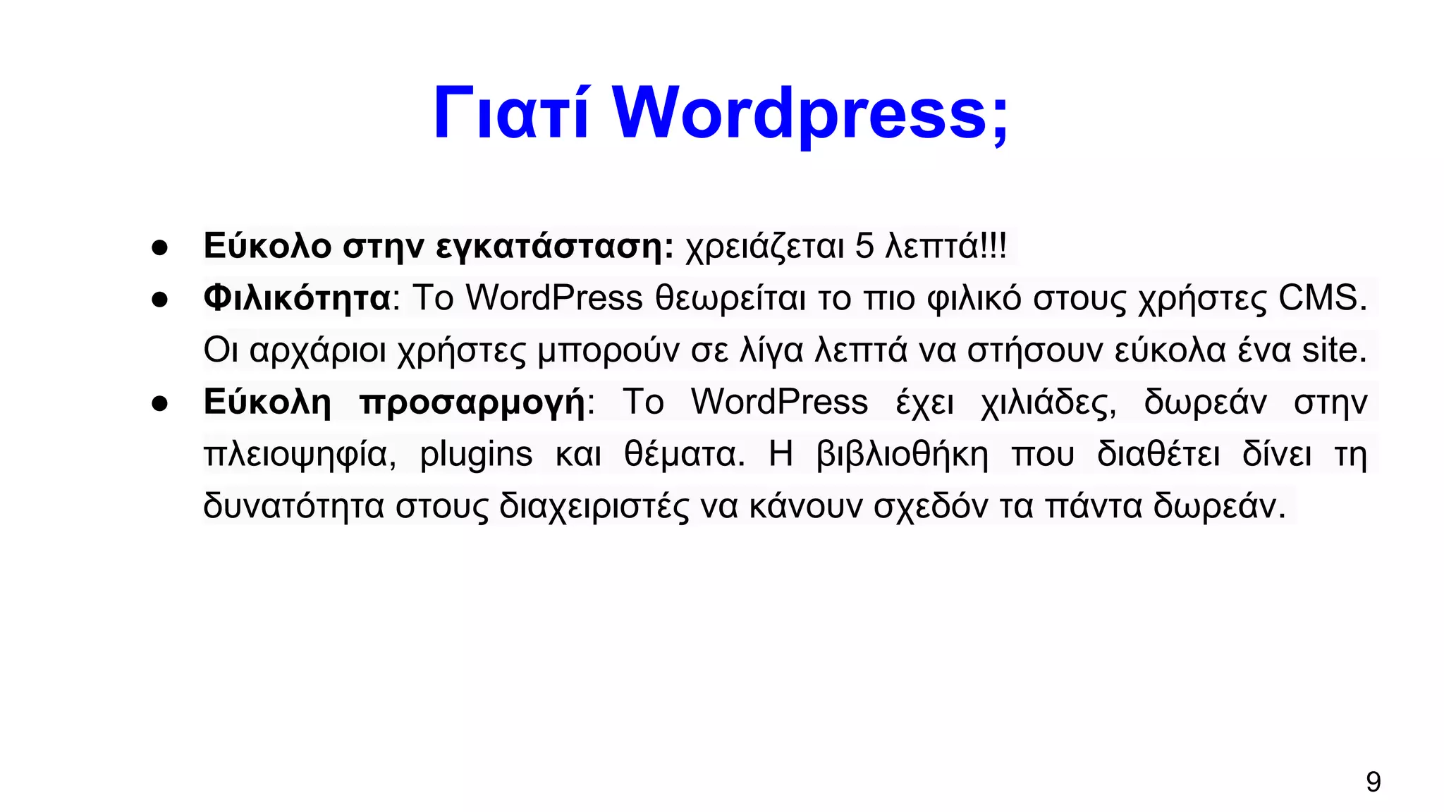 Γιατί Wordpress;
● Εύκολο στην εγκατάσταση: χρειάζεται 5 λεπτά!!!
● Φιλικότητα: To WordPress θεωρείται το πιο φιλικό στους χρήστες CMS.
Οι αρχάριοι χρήστες μπορούν σε λίγα λεπτά να στήσουν εύκολα ένα site.
● Εύκολη προσαρμογή: Το WordPress έχει χιλιάδες, δωρεάν στην
πλειοψηφία, plugins και θέματα. Η βιβλιοθήκη που διαθέτει δίνει τη
δυνατότητα στους διαχειριστές να κάνουν σχεδόν τα πάντα δωρεάν.
9
 