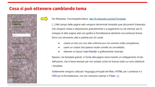 Cosa si può ottenere cambiando tema
Da Wikipedia, l’enciclopedia libera. http://it.wikipedia.org/wiki/Template
[...] Nel campo delle pagine web vengono denominati template quei documenti d'esempio
che vengono messi a disposizione gratuitamente o a pagamento su siti internet, per lo
sviluppo di altre pagine web con grafica e formattazione identiche ma contenuti diversi.
Sono uno strumento utile e potente per chi vuole:
● creare un sito con uno stile uniforme pur non avendo molte competenze,
● usare un codice che spesso risulta corretto se convalidato,
● ottenere un layout 'user-friendly' e graficamente ricercato.
Spesso, nei template gratuiti, in fondo alla pagina viene inserito un collegamento al sito
dell'autore, che è bene lasciare per non andare contro le licenze sotto cui sono distribuiti
i template.
Solitamente vengono utilizzati i linguaggi principali del Web, l'HTML per i contenuti e il
CSS per la formattazione, ma non mancano esempi in Flash. >>
 