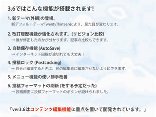 1. 新テーマ(外観)の登場。
 新デフォルトテーマTwentyThirteenにより、見た目が変わります。
2. 改訂履歴機能が強化されます。(リビジョン比較)
 → 誰が修正したのかが分かります。記事の比較もできます。
3. 自動保存機能 (AutoSave)
 → インターネット回線が途切れても大丈夫！
4. 投稿ロック (PostLocking)
→ 自分が編集するときに、他の編集者に編集させないようにできます。
5. メニュー機能の使い勝手改善
6. 投稿フォーマットの刷新 (をする予定だった)
 → 投稿画面に投稿フォーマットのボタンが設けられました。
「ver3.6はコンテンツ編集機能に重点を置いて開発されています。」
3.6ではこんな機能が搭載されます!
 