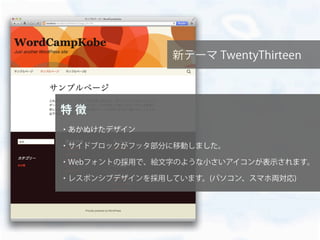 新テーマ TwentyThirteen
特 徴
・あかぬけたデザイン
・サイドブロックがフッタ部分に移動しました。
・Webフォントの採用で、絵文字のような小さいアイコンが表示されます。
・レスポンシブデザインを採用しています。(パソコン、スマホ両対応)
 