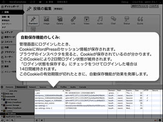 自動保存機能のしくみ:
管理画面にログインしたとき、
CookieにWordPressのセッション情報が保存されます。
ブラウザのインスペクタを見ると、Cookieが保存されているのが分かります。
このCookieにより2日間ログイン状態が維持されます。
「ログイン状態を保存する」にチェックをつけてログインした場合は
14日間維持されます。
このCookieの有効期限が切れたときに、自動保存機能が効果を発揮します。
 