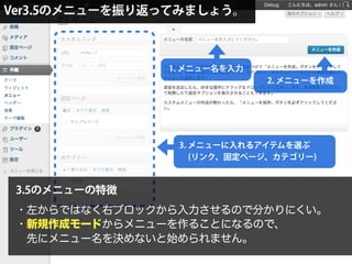 Ver3.5のメニューを振り返ってみましょう。
1. メニュー名を入力
2. メニューを作成
3. メニューに入れるアイテムを選ぶ
(リンク、固定ページ、カテゴリー)
3.5のメニューの特徴
・左からではなく右ブロックから入力させるので分かりにくい。
・新規作成モードからメニューを作ることになるので、
 先にメニュー名を決めないと始められません。
 