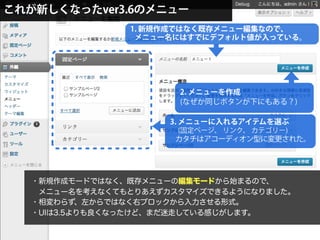 これが新しくなったver3.6のメニュー
1. 新規作成ではなく既存メニュー編集なので、
 メニュー名にはすでにデフォルト値が入っている。
2. メニューを作成
(なぜか同じボタンが下にもある？)
3. メニューに入れるアイテムを選ぶ
(固定ページ、 リンク、 カテゴリー)
カタチはアコーディオン型に変更された。
・新規作成モードではなく、既存メニューの編集モードから始まるので、
 メニュー名を考えなくてもとりあえずカスタマイズできるようになりました。
・相変わらず、左からではなく右ブロックから入力させる形式。
・UIは3.5よりも良くなったけど、まだ迷走している感じがします。
 