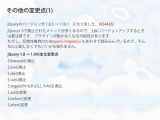 jQueryのバージョンが 1.8.3 → 1.10.1 になりました。(#24426)
jQuery1.9で廃止されたメソッドが多くあるので、3.6にバージョンアップするとき
は要注意です。 プラグインが動かなくなる可能性があります。
ただし、互換性維持のためjquery-migrate.js もあわせて読み込んでいるので、そん
なに心配しなくてもいいかも知れません。
jQuery 1.8 → 1.9の主な変更点
$.browser() 廃止
$.live()廃止
$.die()廃止
$.sub()廃止
$.toggle(fn1(),fn2(),[...fnN()]) 廃止
$.add()変更
$.before()変更
$.after()変更
その他の変更点(1)
 
