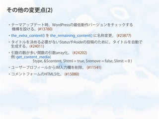 ・テーマアップデート時、WordPressの最低動作バージョンをチェックする
機構を設ける。(#13780)
・the_extra_content() を the_remaining_content() に名称変更。 (#23877)
・タイトルを決める必要がないStatusやAsideの投稿のために、タイトルを自動で
生成する。(#24011)
・引数の数が多い関数の引数array化。 (#24202)
例: get_content_media(
$type, &$content, $html = true, $remove = false, $limit = 0 )
・ユーザープロフィールからIM入力欄を削除。 (#11541)
・コメントフォームのHTML5化。 (#15080)
その他の変更点(2)
 