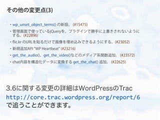 ・wp_unset_object_terms() の新設。 (#15475)
・管理画面で使っているjQueryを、プラグインで勝手に上書きされないように
する。(#22896)
・ﬂic.kr のURLを貼るだけで画像を埋め込みできるようにする。(#23052)
・新規追加API "WP Heartbeat" (#23216)
・get_the_audio()、get_the_video()などのメディア系関数追加。 (#23572)
・chat内容を構造化データに変換する get_the_chat() 追加。 (#22625)
その他の変更点(3)
3.6に関する変更の詳細はWordPressのTrac
http://core.trac.wordpress.org/report/6
で追うことができます。
 