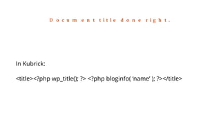 Document title done right. 
In Kubrick: 
<title><?php wp_title(); ?> <?php bloginfo( ‘name’ ); ?></title> 
 