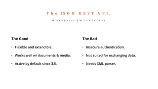 The JSON REST API. 
WORDPRESS XML-RPC API 
The Good 
• Flexible and extendible. 
• Works well w/ documents & media. 
• Active by default since 3.5. 
The Bad 
• Insecure authentication. 
• Not suited for exchanging data. 
• Needs XML parser. 
 