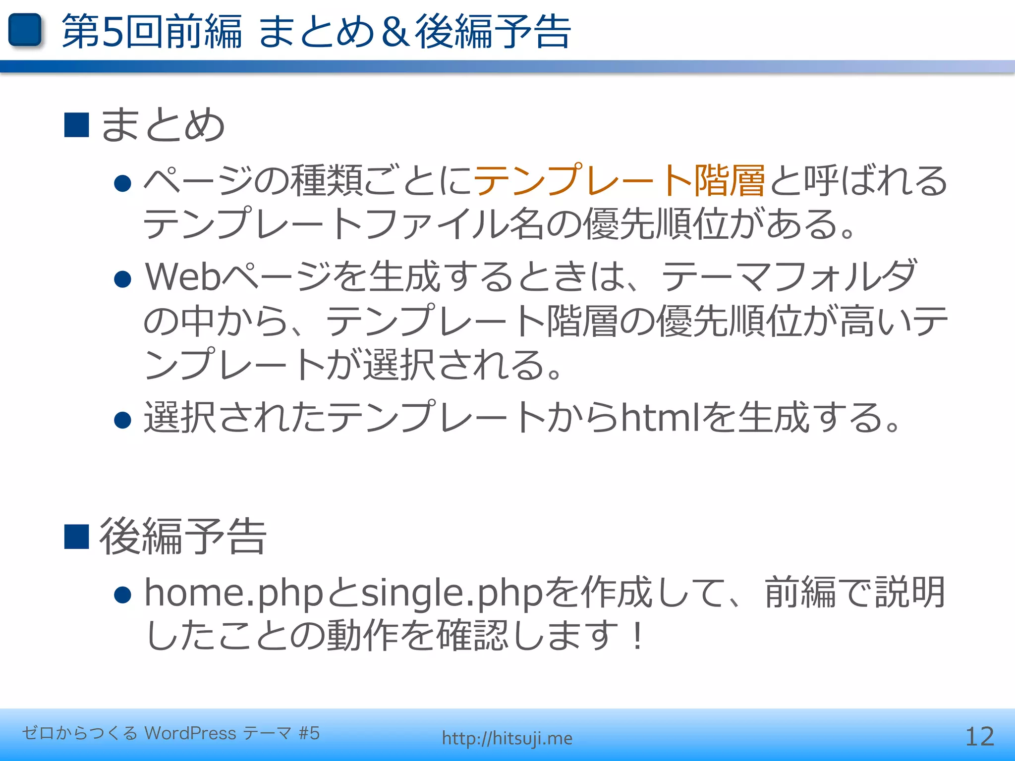 第5回前編  まとめ＆後編予告

   n まとめ
       l  ページの種類ごとにテンプレート階層と呼ばれる
           テンプレートファイル名の優先順位がある。
       l  Webページを⽣生成するときは、テーマフォルダ
           の中から、テンプレート階層の優先順位が⾼高いテ
           ンプレートが選択される。
       l  選択されたテンプレートからhtmlを⽣生成する。



   n 後編予告
       l  home.phpとsingle.phpを作成して、前編で説明
         したことの動作を確認します！

ゼロからつくる WordPress テーマ #5   http://hitsuji.me   12
 