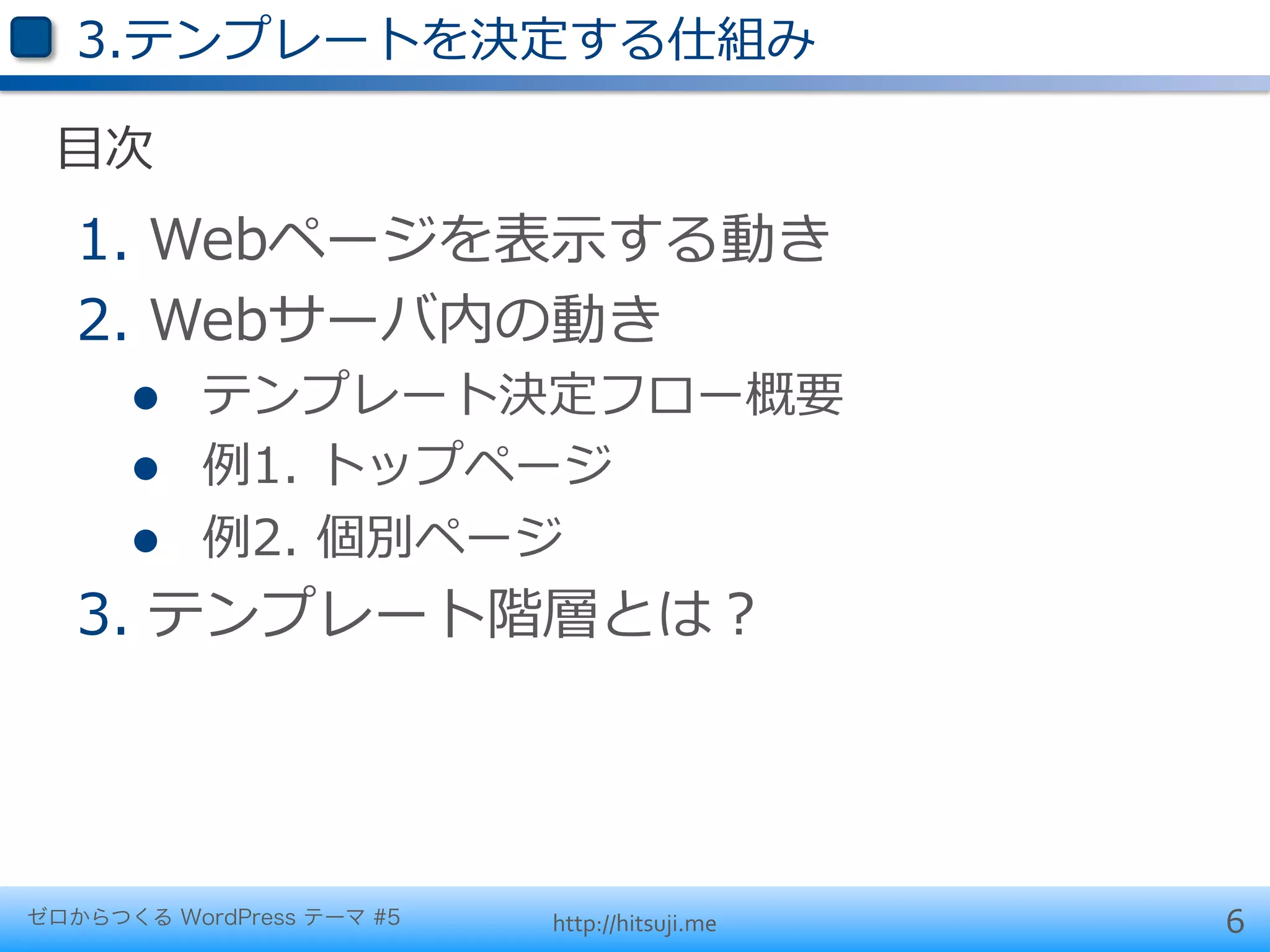 3.テンプレートを決定する仕組み

 ⽬目次
   1.  Webページを表⽰示する動き
   2.  Webサーバ内の動き
      l    テンプレート決定フロー概要
      l    例例1.  トップページ
      l    例例2.  個別ページ
   3.  テンプレート階層とは？




ゼロからつくる WordPress テーマ #5   http://hitsuji.me   6
 