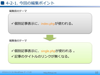 4-‐‑‒2-‐‑‒1.  今回の編集ポイント
     編集前のテーマ




       ü 個別記事表⽰示に、index.phpが使われる。	
  




     編集後のテーマ



       ü 個別記事表⽰示に、single.phpが使われる  。	
  
       ü 記事のタイトルのリンクが無くなる。	
  



ゼロからつくる WordPress テーマ #5   http://hitsuji.me   10
 
