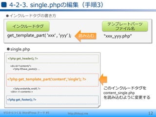 4-‐‑‒2-‐‑‒3.  single.phpの編集（⼿手順3）
 ●インクルードタグの書き⽅方

                                                                                                        テンプレートパーツ	
  
            インクルードタグ
                                                                                                          ファイル名
  get_template_part(	
  ‘xxx’	
  ,	
  ’yyy’	
  );                                          読み込む        “xxx_yyy.php”

 ●single.php

  <?php	
  get_header();	
  ?>

  	
  	
  	
  	
  	
  <div	
  id="contents">	
  
  	
  	
  	
  	
  	
  	
  	
  	
  	
  	
  <?php	
  if(have_posts()):	
  …	
  



  <?php	
  get_template_part('content’,’single’);	
  ?>
  	
  
  	
  	
  	
  	
  	
  	
  	
  	
  	
  	
  <?php	
  endwhile;	
  endif;	
  ?>	
                         このインクルードタグを	
  
  	
  	
  	
  	
  	
  </div>	
  <!–contents–>	
  
                                                                                                       content_single.php	
  
  <?php	
  get_footer();	
  ?>
                                                                                                       を読み込むように変更更する


ゼロからつくる WordPress テーマ #5                                                           http://hitsuji.me                       12
 