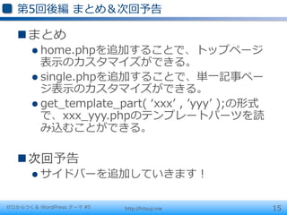 第5回後編  まとめ＆次回予告

   n まとめ
       l  home.phpを追加することで、トップページ
           表⽰示のカスタマイズができる。
       l  single.phpを追加することで、単⼀一記事ペー
           ジ表⽰示のカスタマイズができる。
       l  get_̲template_̲part(  ʻ‘xxxʼ’  ,  ʼ’yyyʼ’  );の形式
           で、xxx_̲yyy.phpのテンプレートパーツを読
           み込むことができる。

   n 次回予告
       l  サイドバーを追加していきます！


ゼロからつくる WordPress テーマ #5   http://hitsuji.me                  15
 