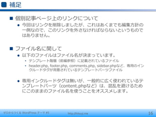 補⾜足

   n  個別記事ページ上のリンクについて
       l    今回はリンクを削除しましたが、これはあくまでも編集⽅方針の
             ⼀一例例なので、このリンクを外さなければならないというもので
             はありません。


   n  ファイル名に関して
       l    以下のファイルはファイル名が決まっています。
             •  テンプレート階層（前編参照）に記載されているファイル
             •  header.php,  footer.php,  comments.php,  sidebar.phpなど、専⽤用のイン
                クルードタグが⽤用意されているテンプレートパーツファイル


       l    専⽤用インクルードタグは無いが、⼀一般的に広く使われているテ
             ンプレートパーツ（content.phpなど）は、混乱を避けるため
             にこのままのファイル名を使うことをオススメします。



ゼロからつくる WordPress テーマ #5            http://hitsuji.me                           16
 