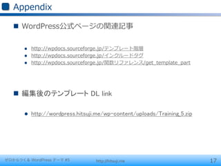 Appendix

   n  WordPress公式ページの関連記事

       l    http://wpdocs.sourceforge.jp/テンプレート階層
       l    http://wpdocs.sourceforge.jp/インクルードタグ
       l    http://wpdocs.sourceforge.jp/関数リファレンス/get_̲template_̲part




   n  編集後のテンプレート DL link

       l    http://wordpress.hitsuji.me/wp-content/uploads/Training_5.zip	




ゼロからつくる WordPress テーマ #5             http://hitsuji.me                         17
 