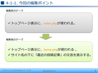 4-‐‑‒1-‐‑‒1.  今回の編集ポイント
   編集前のテーマ




    ü トップページ表⽰示に、index.phpが使われる。	
  



   編集後のテーマ



    ü トップページ表⽰示に、home.phpが使われる  。	
  
    ü サイト名の下に「最近の投稿記事」の⽂文⾔言を表⽰示する。	
  



ゼロからつくる WordPress テーマ #5   http://hitsuji.me   4
 