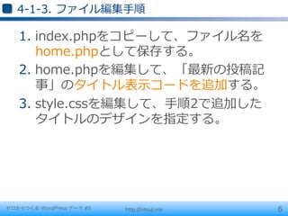 4-‐‑‒1-‐‑‒3.  ファイル編集⼿手順

   1.  index.phpをコピーして、ファイル名を
       home.phpとして保存する。
   2.  home.phpを編集して、「最新の投稿記
       事」のタイトル表⽰示コードを追加する。
   3.  style.cssを編集して、⼿手順2で追加した
       タイトルのデザインを指定する。




ゼロからつくる WordPress テーマ #5   http://hitsuji.me   6
 