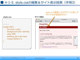 4-‐‑‒1-‐‑‒5.  style.cssの編集＆サイト表⽰示結果（⼿手順3）


                                                                        style.cssで指定したデザインに従って	
  
                                                                        タイトルが追加された！	
  
 style.css                                          サイト表⽰示



 ・・・	
  
 p.page-­‐title	
  { 	
  	
  
     	
  font-­‐size:	
  1.5em;	
  
     	
  background-­‐color:	
  darkred;	
  
     	
  color:	
  #ﬀf; 	
  	
  
     	
  padding:	
  5px	
  0	
  5px	
  10px;	
  
     	
  margin-­‐bottom:	
  0;	
  
 }




ゼロからつくる WordPress テーマ #5                            http://hitsuji.me                           8
 