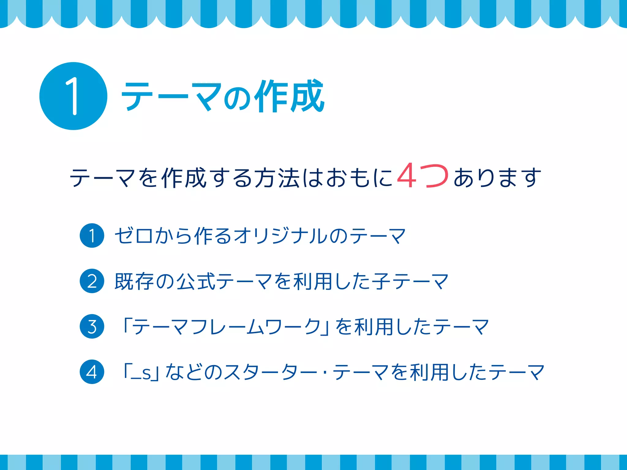 1 テーマの作成 
テーマを作成する方法はおもに4つあります 
1 ゼロから作るオリジナルのテーマ 
2 既存の公式テーマを利用した子テーマ 
3 「テーマフレームワーク」を利用したテーマ 
4 「_s」などのスターター・テーマを利用したテーマ 
 