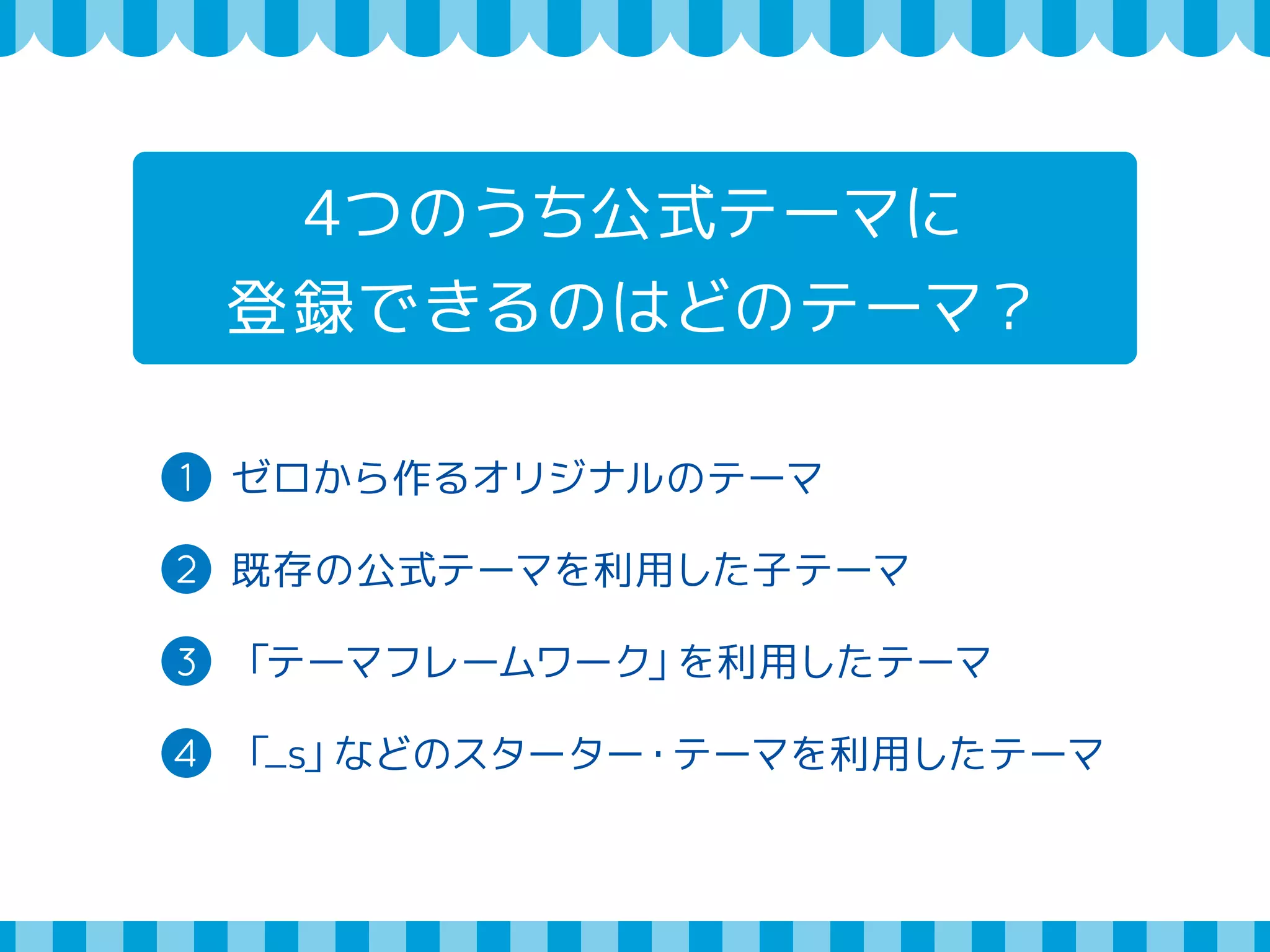 4つのうち公式テーマに 
登録できるのはどのテーマ？ 
1 ゼロから作るオリジナルのテーマ 
2 既存の公式テーマを利用した子テーマ 
3 「テーマフレームワーク」を利用したテーマ 
4 「_s」などのスターター・テーマを利用したテーマ 
 
