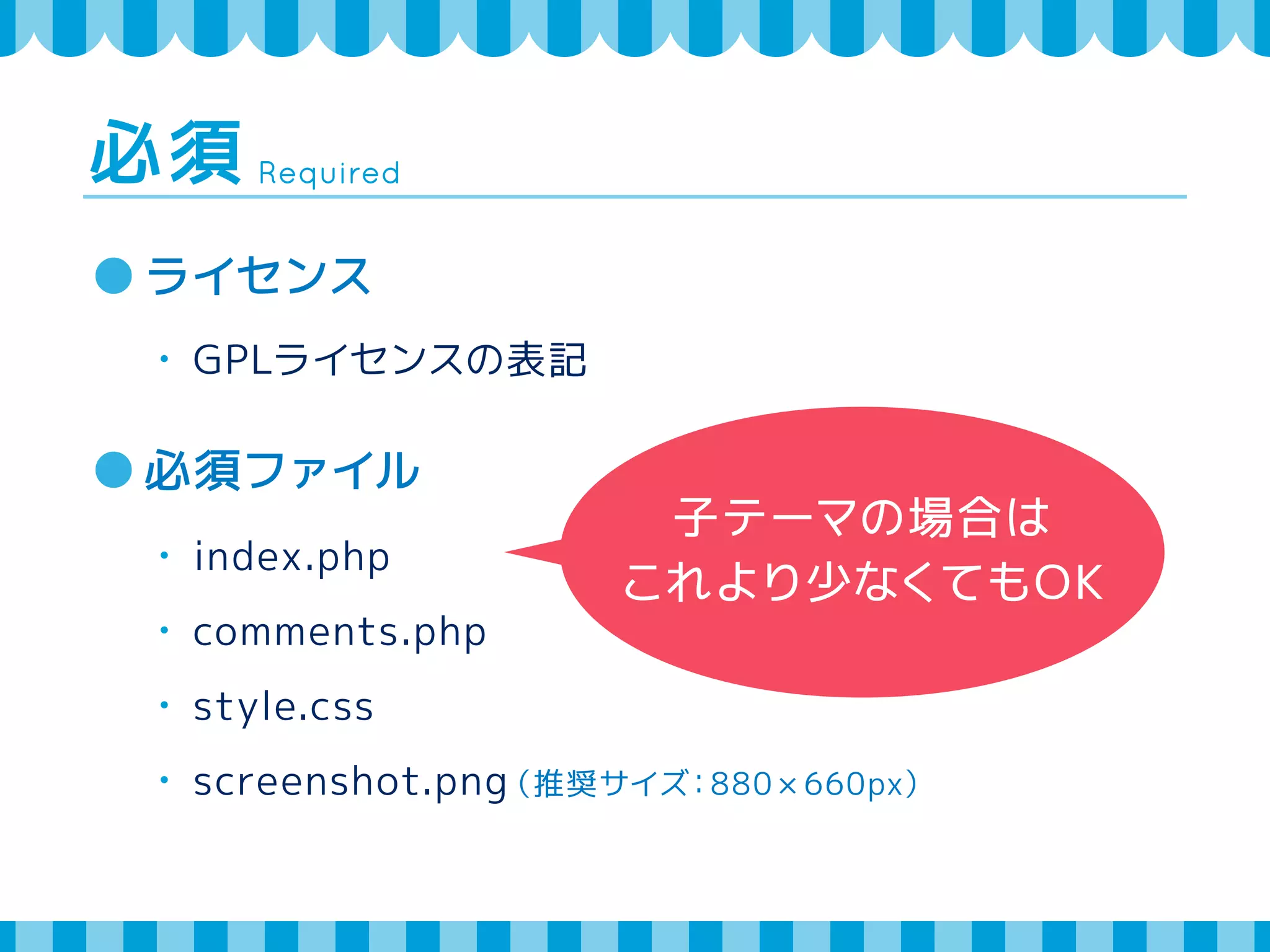 Required 必須 
ライセンス 
・ GPLライセンスの表記 
必須ファイル 
・ index.php 
・ comments.php 
・ style.css 
・ screenshot.png（推奨サイズ：880 × 660px） 
子テーマの場合は 
これより少なくてもOK 
 