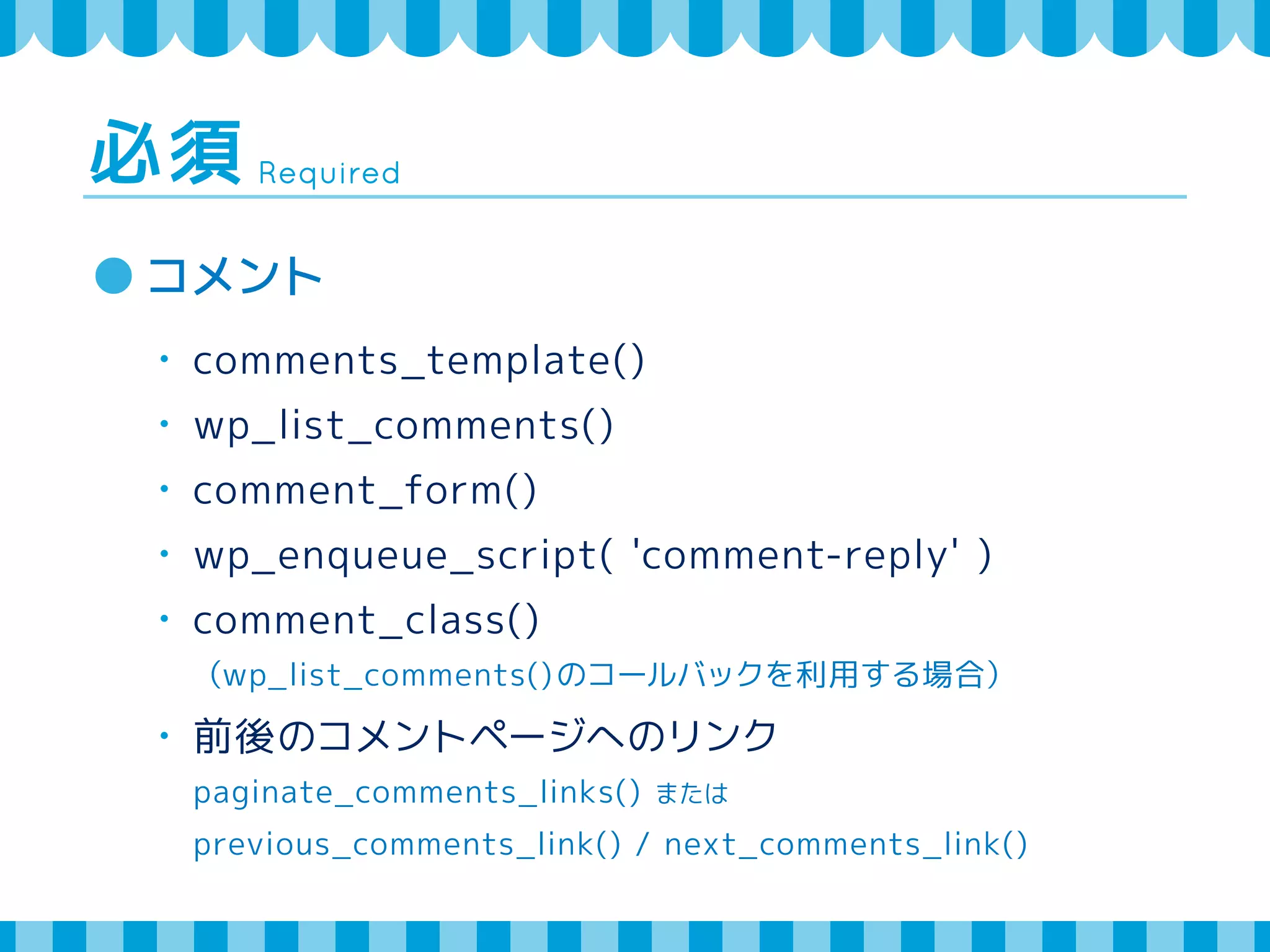 Required 必須 
コメント 
・ comments_template() 
・ wp_list_comments() 
・ comment_form() 
・ wp_enqueue_script( 'comment-reply' ) 
・ comment_class() 
（wp_list_comments()のコールバックを利用する場合） 
・ 前後のコメントページへのリンク 
paginate_comments_links() または 
previous_comments_link() / next_comments_link() 
 