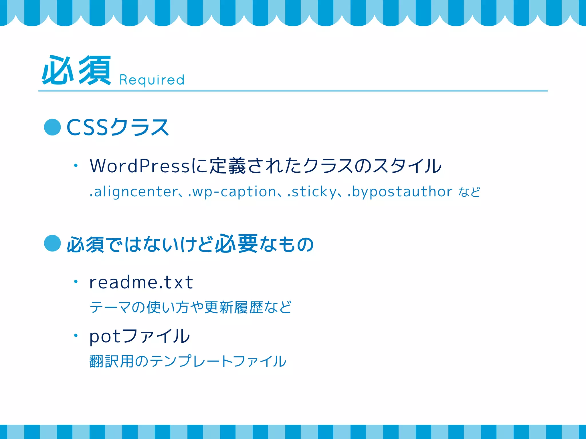 Required 必須 
CSSクラス 
・ WordPressに定義されたクラスのスタイル 
.aligncenter、.wp-caption、.sticky、.bypostauthor など 
必須ではないけど必要なもの 
・ readme.txt 
テーマの使い方や更新履歴など 
・ potファイル 
翻訳用のテンプレートファイル 
 
