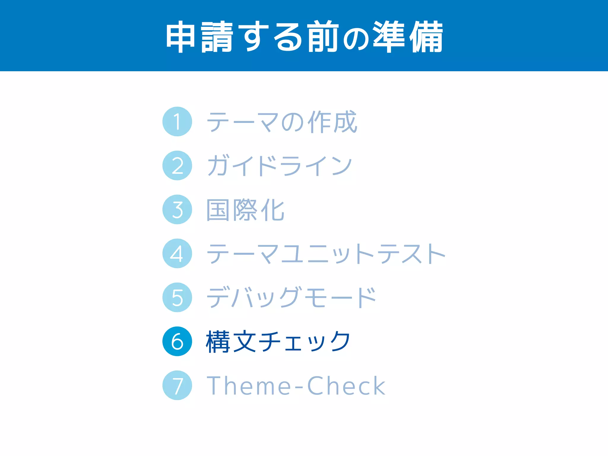 申請する前の準備 
1 
2 
テーマの作成 
ガイドライン 
国際化（英語） 
テーマユニットテスト 
デバッグモード 
構文チェック 
Theme-Check 
3 
4 
5 
6 
7 
 