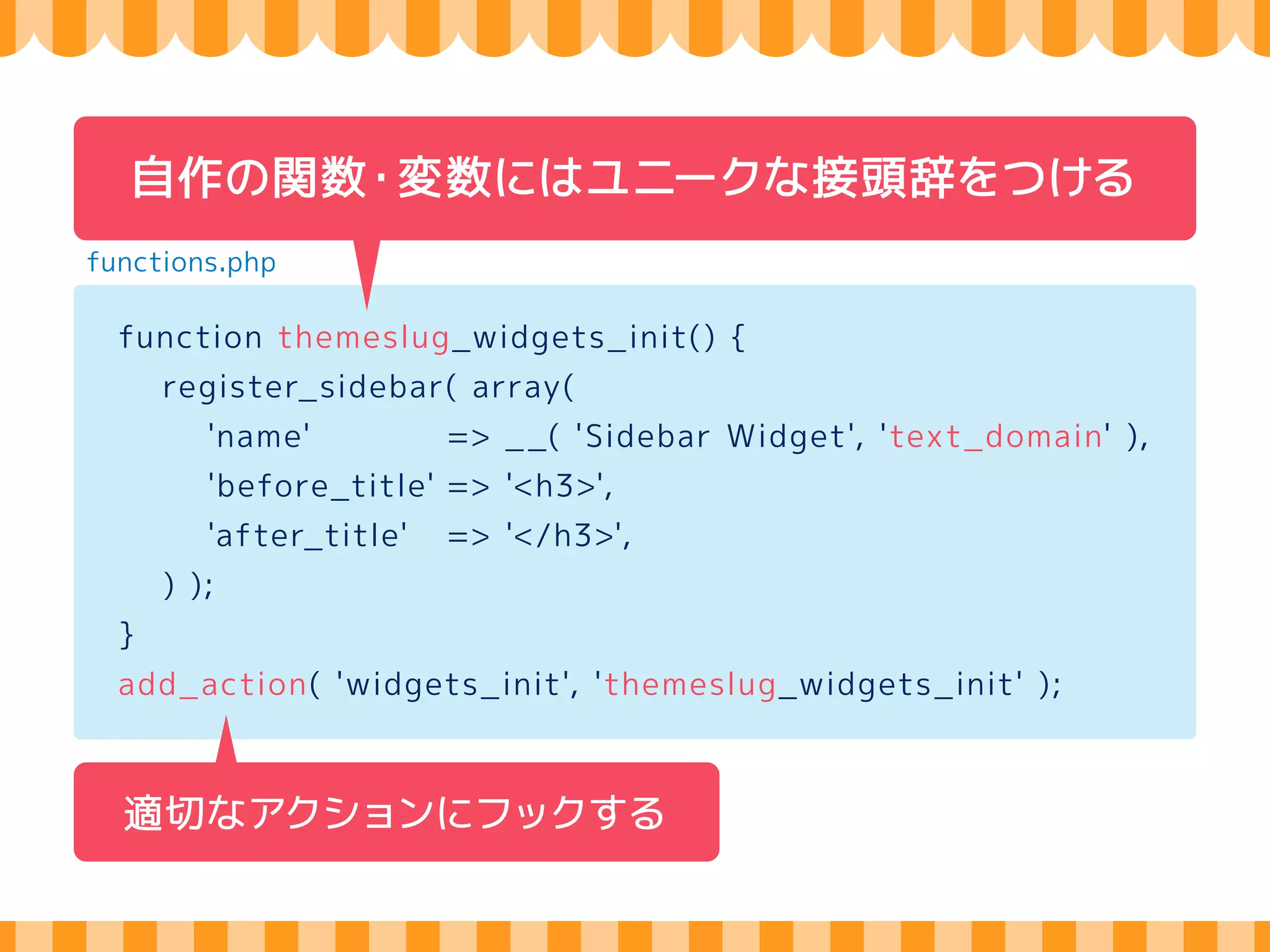 functions.phpにコードを直書き 
functions.php 
register_sidebar( array( 
'name' => _ _( 'Sidebar Widget', 'text_domain' ), 
'before_title' => '<h3>', 
'after_title' => '</h3>', 
) ); 
add_theme_support( 'custom-background' ); 
 