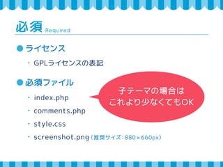 Required 必須 
ライセンス 
・ GPLライセンスの表記 
必須ファイル 
・ index.php 
・ comments.php 
・ style.css 
・ screenshot.png（推奨サイズ：880 × 660px） 
子テーマの場合は 
これより少なくてもOK 
 