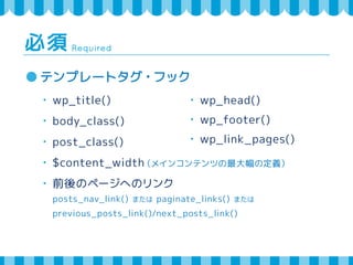 Required 必須 
テンプレートタグ・フック 
・ wp_title() 
・ body_class() 
・ post_class() 
・ $content_width（メインコンテンツの最大幅の定義） 
・ 前後のページへのリンク 
・ wp_head() 
・ wp_footer() 
・ wp_link_pages() 
posts_nav_link() または paginate_links() または 
previous_posts_link()/next_posts_link() 
 