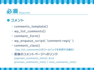Required 必須 
コメント 
・ comments_template() 
・ wp_list_comments() 
・ comment_form() 
・ wp_enqueue_script( 'comment-reply' ) 
・ comment_class() 
（wp_list_comments()のコールバックを利用する場合） 
・ 前後のコメントページへのリンク 
paginate_comments_links() または 
previous_comments_link() / next_comments_link() 
 