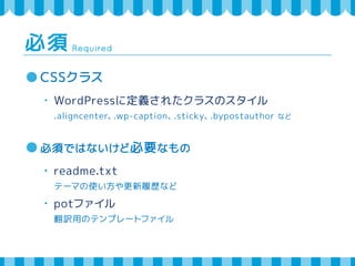 Required 必須 
CSSクラス 
・ WordPressに定義されたクラスのスタイル 
.aligncenter、.wp-caption、.sticky、.bypostauthor など 
必須ではないけど必要なもの 
・ readme.txt 
テーマの使い方や更新履歴など 
・ potファイル 
翻訳用のテンプレートファイル 
 