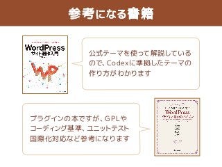 参考になる書籍 
公式テーマを使って解説している 
ので、Codexに準拠したテーマの 
作り方がわかります 
プラグインの本ですが、GPLや 
コーディング基準、ユニットテスト 
国際化対応など参考になります 
 