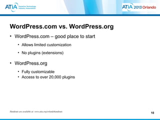 WordPress.com vs. WordPress.org
• WordPress.com – good place to start
        • Allows limited customization
        • No plugins (extensions)

• WordPress.org
        • Fully customizable
        • Access to over 20,000 plugins




Handouts are available at: www.atia.org/orlandohandouts
                                                          10
 