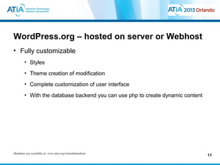 WordPress.org – hosted on server or Webhost
• Fully customizable
        • Styles
        • Theme creation of modification
        • Complete customization of user interface
        • With the database backend you can use php to create dynamic content




Handouts are available at: www.atia.org/orlandohandouts
                                                                                11
 