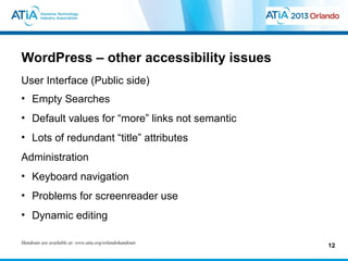 WordPress – other accessibility issues
User Interface (Public side)
• Empty Searches
• Default values for “more” links not semantic
• Lots of redundant “title” attributes
Administration
• Keyboard navigation
• Problems for screenreader use
• Dynamic editing

Handouts are available at: www.atia.org/orlandohandouts
                                                          12
 