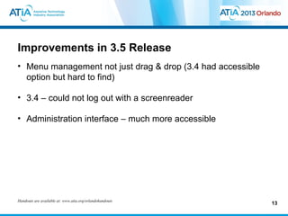 Improvements in 3.5 Release
• Menu management not just drag & drop (3.4 had accessible
  option but hard to find)

• 3.4 – could not log out with a screenreader

• Administration interface – much more accessible




Handouts are available at: www.atia.org/orlandohandouts
                                                             13
 
