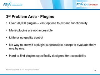 3rd Problem Area - Plugins
• Over 20,000 plugins – vast options to expand functionality

• Many plugins are not accessible

• Little or no quality control

• No way to know if a plugin is accessible except to evaluate them
  one by one

• Hard to find plugins specifically designed for accessibility



Handouts are available at: www.atia.org/orlandohandouts
                                                                 14
 