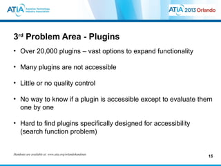3rd Problem Area - Plugins
• Over 20,000 plugins – vast options to expand functionality

• Many plugins are not accessible

• Little or no quality control

• No way to know if a plugin is accessible except to evaluate them
  one by one

• Hard to find plugins specifically designed for accessibility
  (search function problem)


Handouts are available at: www.atia.org/orlandohandouts
                                                                 15
 