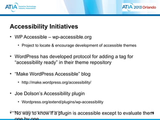Accessibility Initiatives
• WP Accessible – wp-accessible.org
    • Project to locate & encourage development of accessible themes

• WordPress has developed protocol for adding a tag for
  “accessibility ready” in their theme repository

• “Make WordPress Accessible” blog
    • http://make.wordpress.org/accessibility/

• Joe Dolson’s Accessibility plugin
    • Wordpress.org/extend/plugins/wp-accessibility

• No way at: www.atia.org/orlandohandouts
Handouts are available
                       to know if a plugin is accessible except to evaluate them
                                                                               16
 