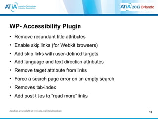 WP- Accessibility Plugin
• Remove redundant title attributes
• Enable skip links (for Webkit browsers)
• Add skip links with user-defined targets
• Add language and text direction attributes
• Remove target attribute from links
• Force a search page error on an empty search
• Removes tab-index
• Add post titles to “read more” links

Handouts are available at: www.atia.org/orlandohandouts
                                                          17
 