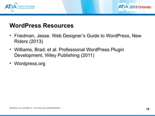 WordPress Resources
• Friedman, Jesse. Web Designer’s Guide to WordPress, New
  Riders (2013)
• Williams, Brad; et al. Professional WordPress Plugin
  Development, Wiley Publishing (2011)
• Wordpress.org




Handouts are available at: www.atia.org/orlandohandouts
                                                            18
 