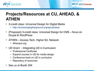 Projects/Resources at CU, AHEAD, &
ATHEN
• 3-credit class: Universal Design for Digital Media
    • http://accessinghigherground.org/wp/udclass/
• (Proposed) 3-credit class: Universal Design for CMS – focus on
  Drupal & WordPress
• ATHEN – Access Tech. Higher Ed. Network
    • Athenpro.org
• UD Grant - Integrating UD in Curriculum
    •   Professional Certificate
    •   Expand courses in UD for media design
    •   Conference track on UD in curriculum
    •   Repository of resources
• See us at Booth 204
 